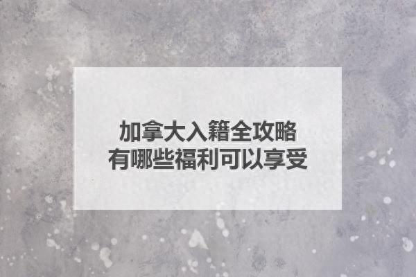 加拿大入籍全攻略，有哪些福利可以享受？-1.jpg